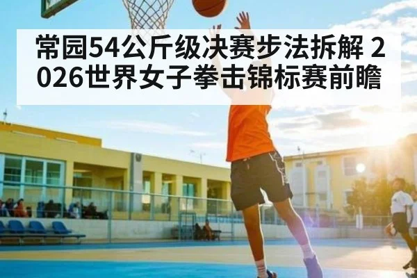 常园54公斤级决赛步法拆解 2026世界女子拳击锦标赛前瞻 | ng28
